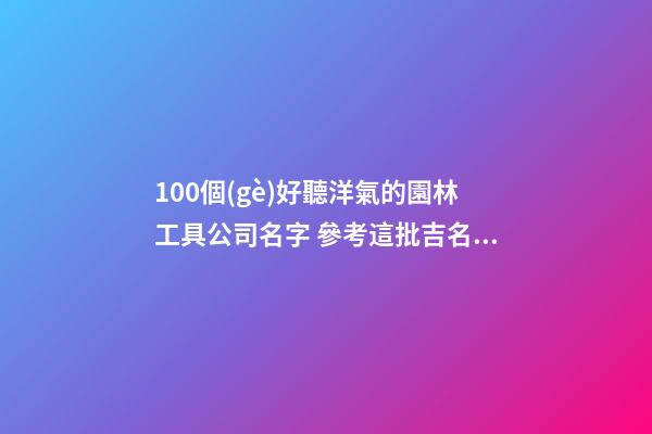 100個(gè)好聽洋氣的園林工具公司名字 參考這批吉名合適